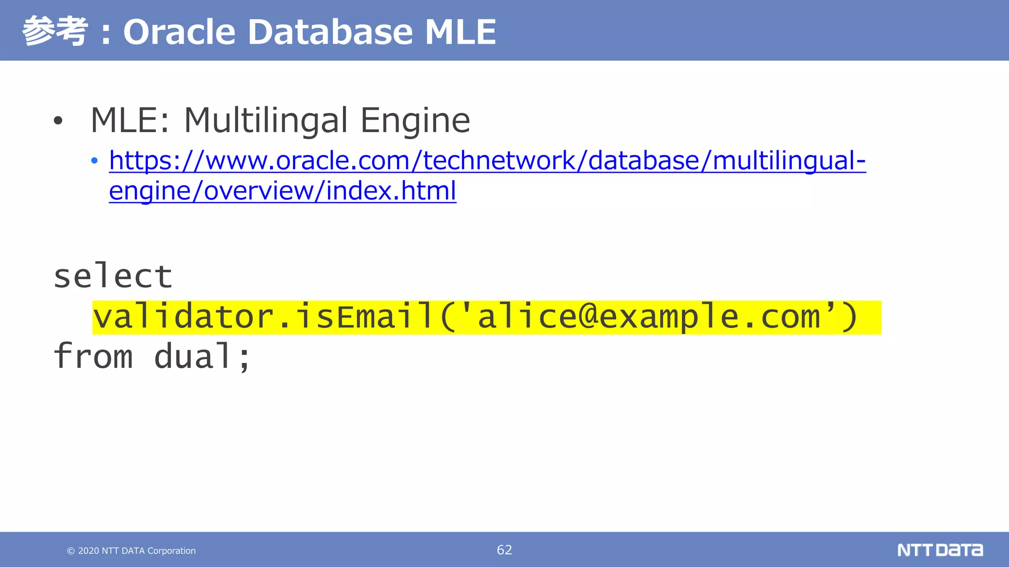© 2020 NTT DATA Corporation 62
参考：Oracle Database MLE
• MLE: Multilingal Engine
• https://www.oracle.com/technetwork/database/multilingual-
engine/overview/index.html
select
validator.isEmail('alice@example.com’)
from dual;
 