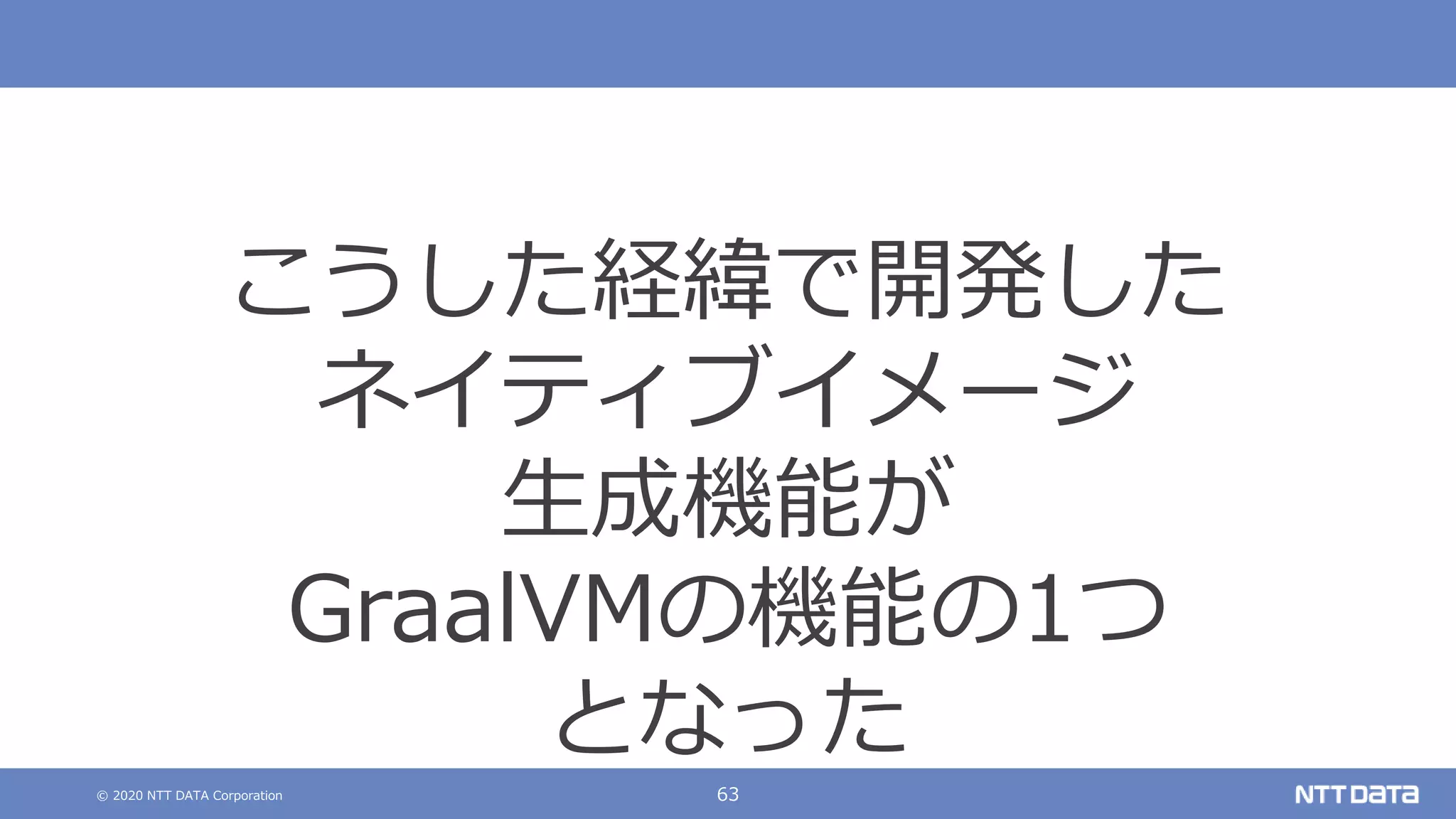 © 2020 NTT DATA Corporation 63
こうした経緯で開発した
ネイティブイメージ
生成機能が
GraalVMの機能の1つ
となった
 
