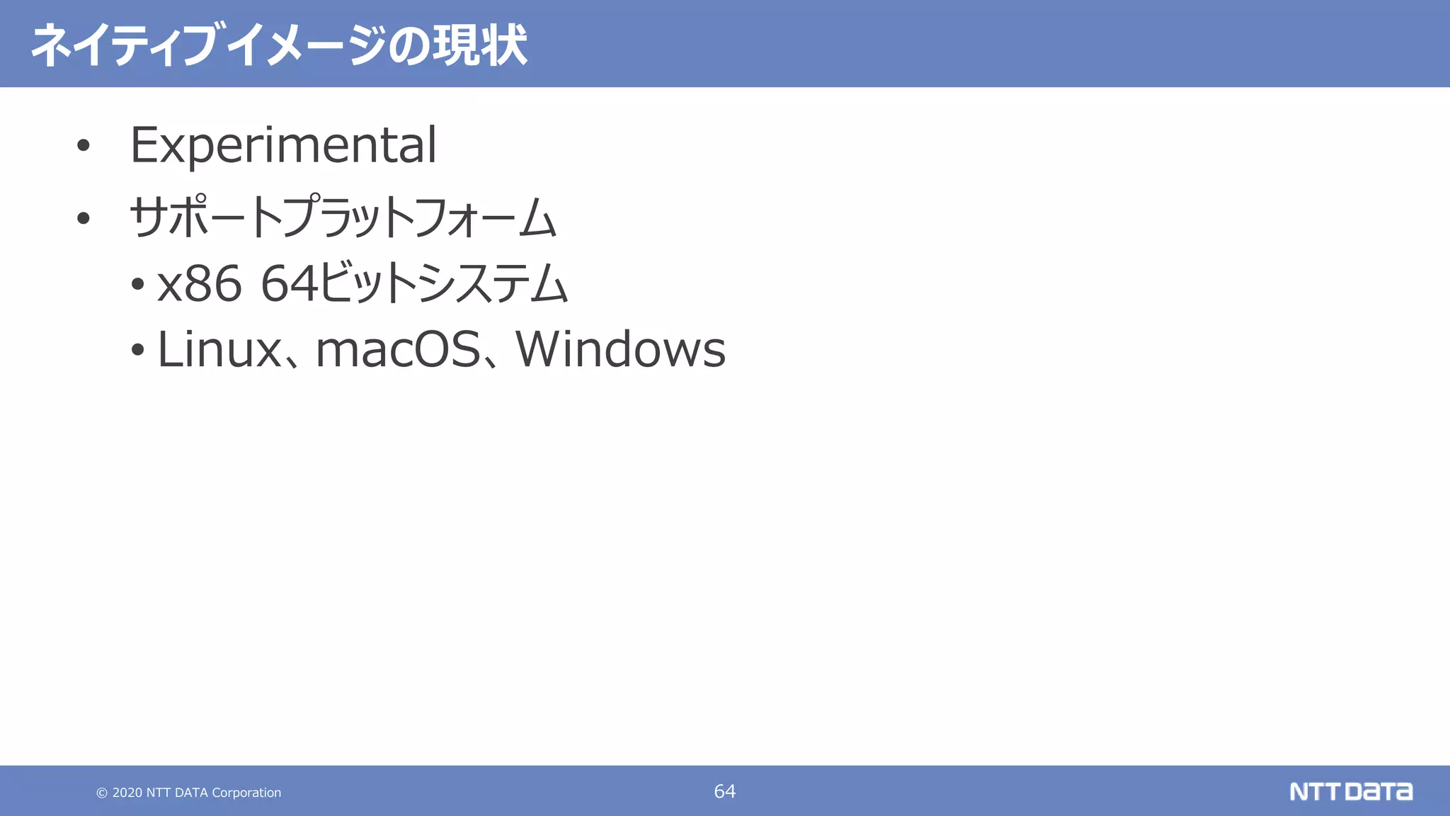 © 2020 NTT DATA Corporation 64
ネイティブイメージの現状
• Experimental
• サポートプラットフォーム
• x86 64ビットシステム
• Linux、macOS、Windows
 