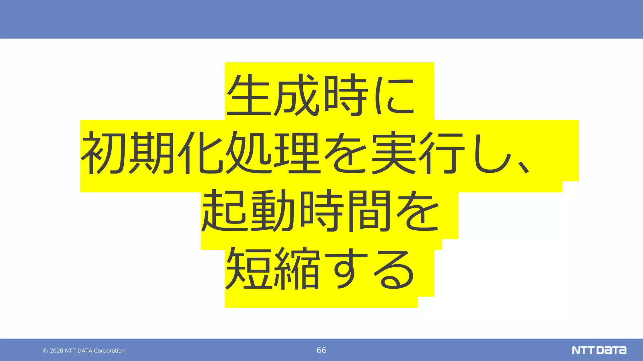 © 2020 NTT DATA Corporation 66
生成時に
初期化処理を実行し、
起動時間を
短縮する
 