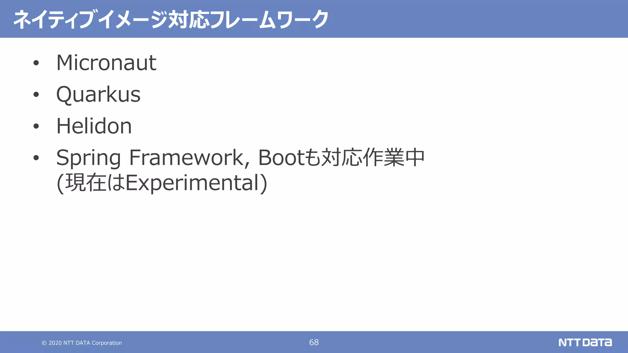 © 2020 NTT DATA Corporation 68
ネイティブイメージ対応フレームワーク
• Micronaut
• Quarkus
• Helidon
• Spring Framework, Bootも対応作業中
(現在はExperimental)
 
