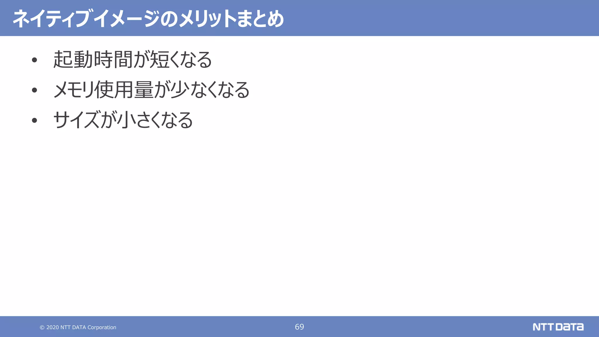 © 2020 NTT DATA Corporation 69
ネイティブイメージのメリットまとめ
• 起動時間が短くなる
• メモリ使用量が少なくなる
• サイズが小さくなる
 