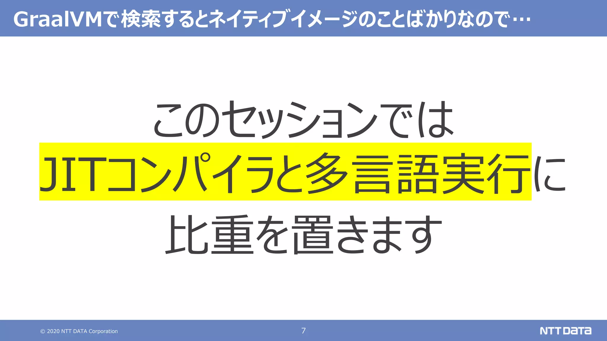 © 2020 NTT DATA Corporation 7
GraalVMで検索するとネイティブイメージのことばかりなので…
このセッションでは
JITコンパイラと多言語実行に
比重を置きます
 