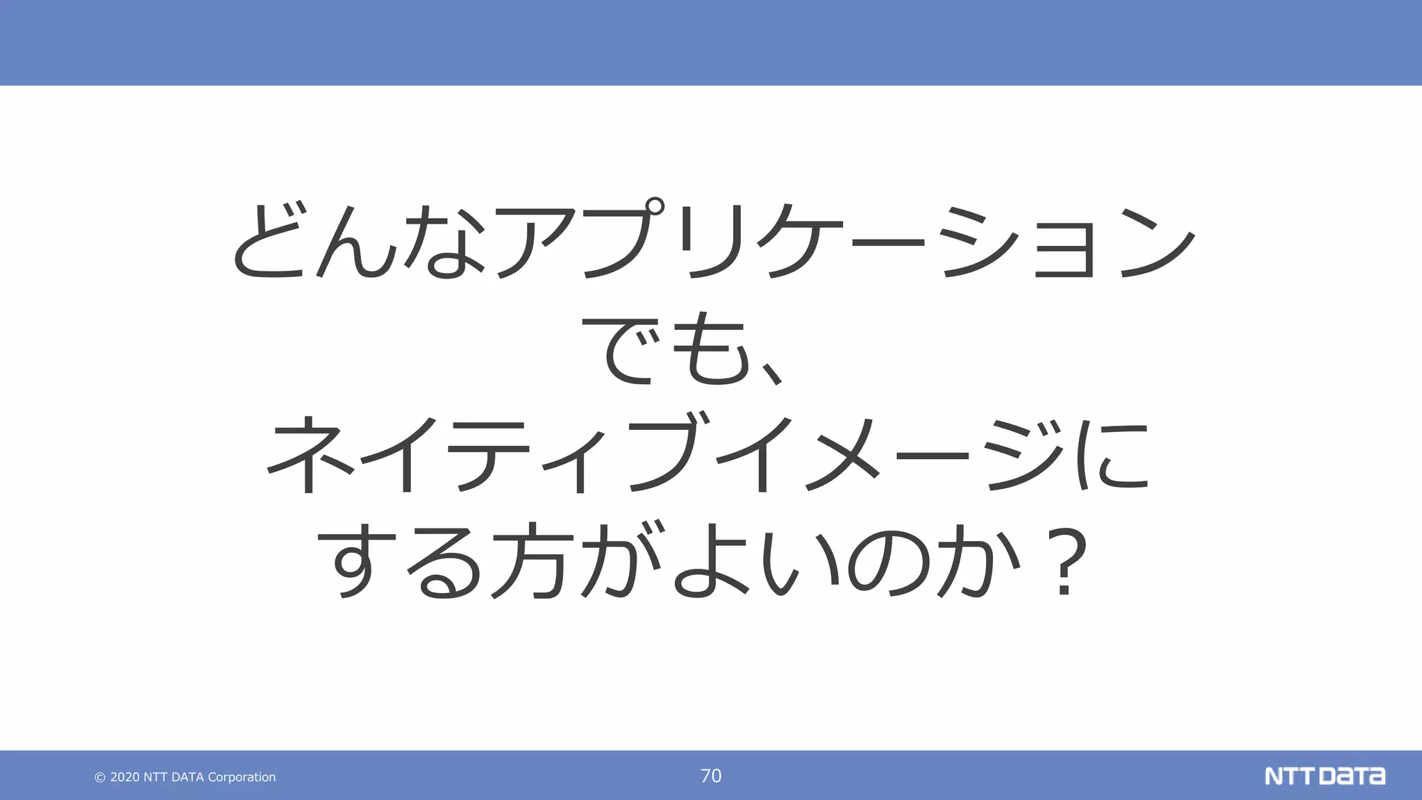 © 2020 NTT DATA Corporation 70
どんなアプリケーション
でも、
ネイティブイメージに
する方がよいのか？
 