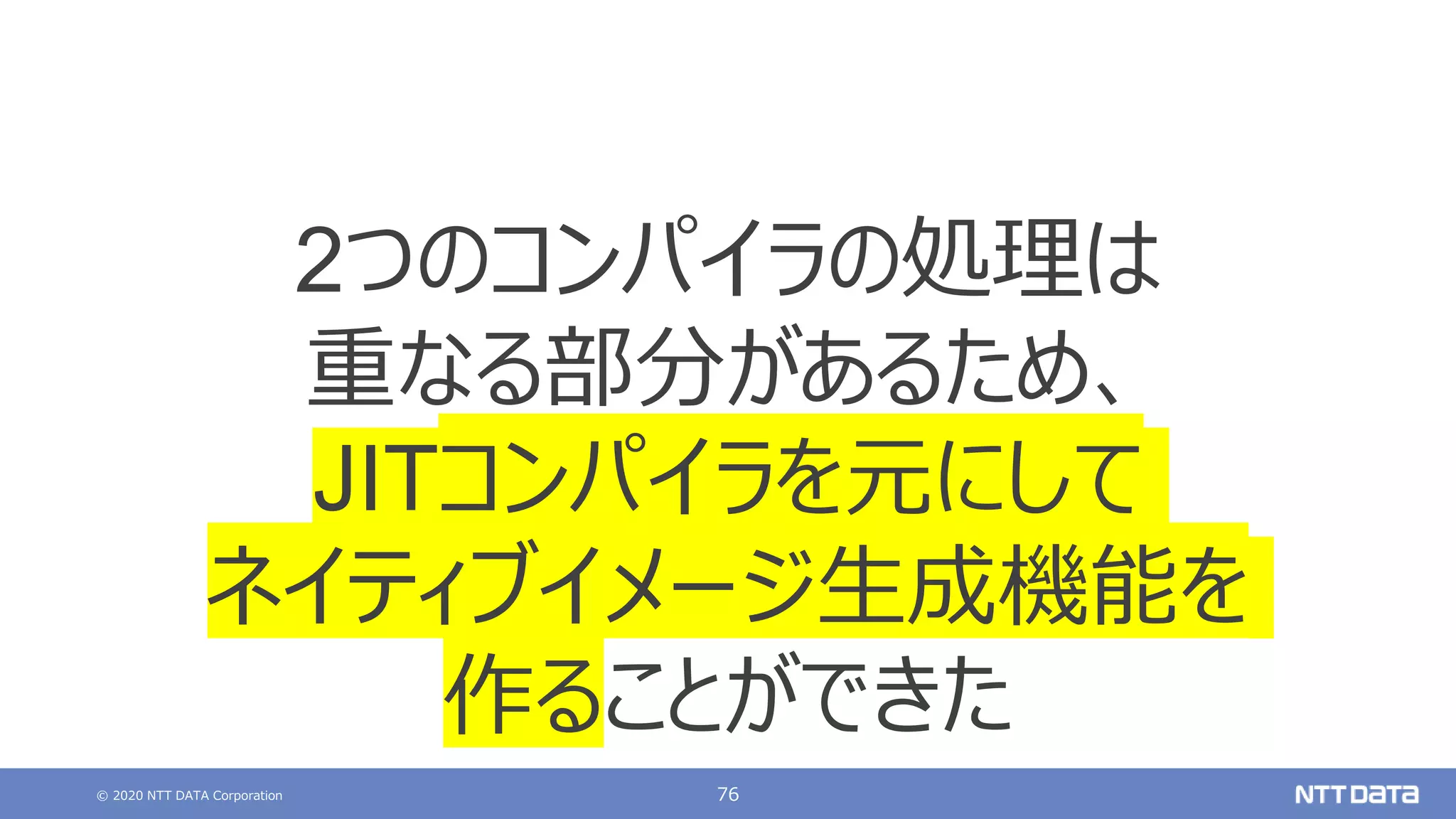 © 2020 NTT DATA Corporation 76
2つのコンパイラの処理は
重なる部分があるため、
JITコンパイラを元にして
ネイティブイメージ生成機能を
作ることができた
 