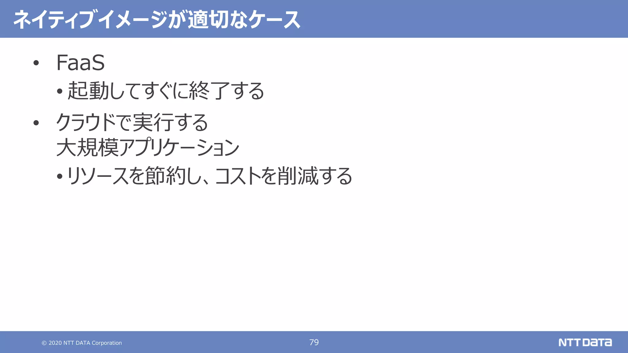 © 2020 NTT DATA Corporation 79
ネイティブイメージが適切なケース
• FaaS
• 起動してすぐに終了する
• クラウドで実行する
大規模アプリケーション
• リソースを節約し、コストを削減する
 