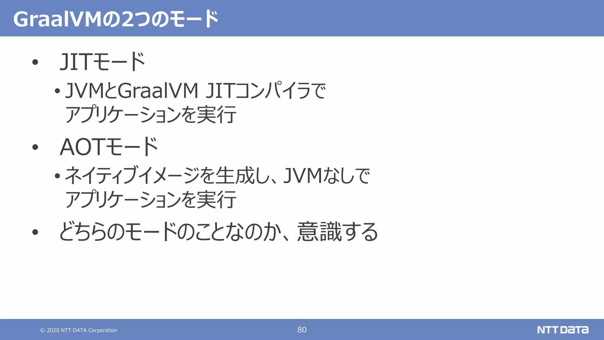 © 2020 NTT DATA Corporation 80
GraalVMの2つのモード
• JITモード
• JVMとGraalVM JITコンパイラで
アプリケーションを実行
• AOTモード
• ネイティブイメージを生成し、JVMなしで
アプリケーションを実行
• どちらのモードのことなのか、意識する
 