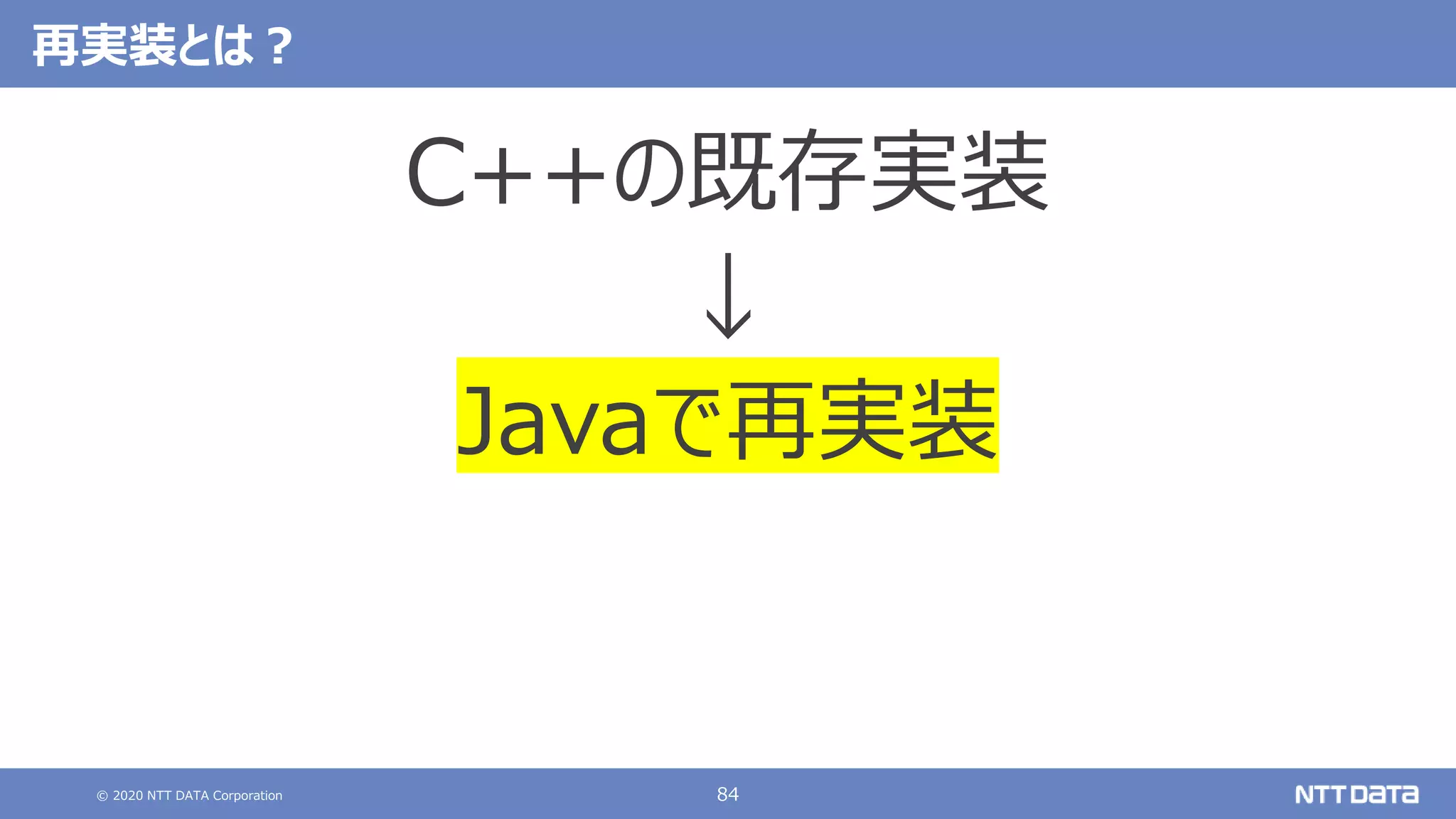 © 2020 NTT DATA Corporation 84
再実装とは？
C++の既存実装
↓
Javaで再実装
 