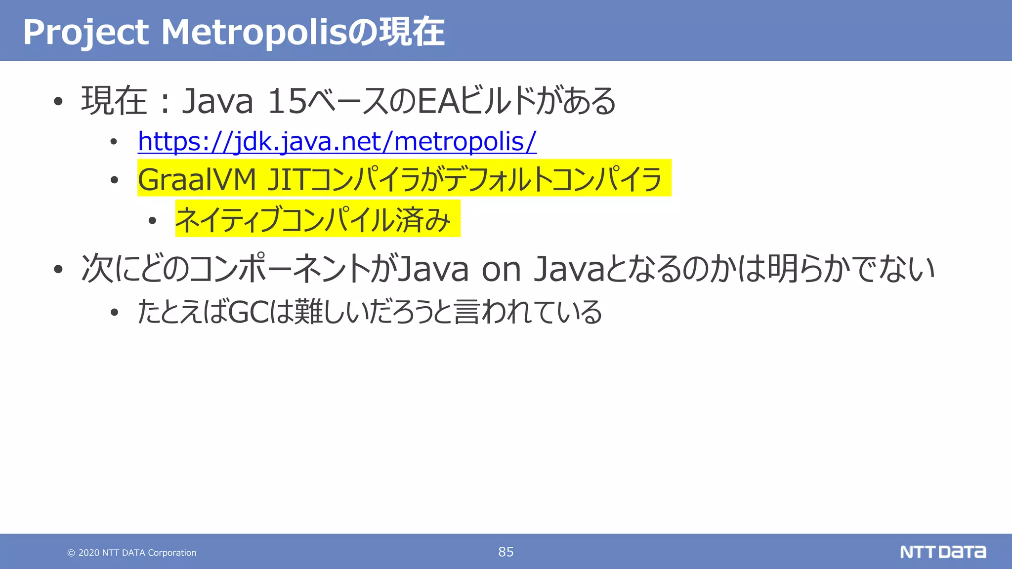 © 2020 NTT DATA Corporation 85
Project Metropolisの現在
• 現在：Java 15ベースのEAビルドがある
• https://jdk.java.net/metropolis/
• GraalVM JITコンパイラがデフォルトコンパイラ
• ネイティブコンパイル済み
• 次にどのコンポーネントがJava on Javaとなるのかは明らかでない
• たとえばGCは難しいだろうと言われている
 