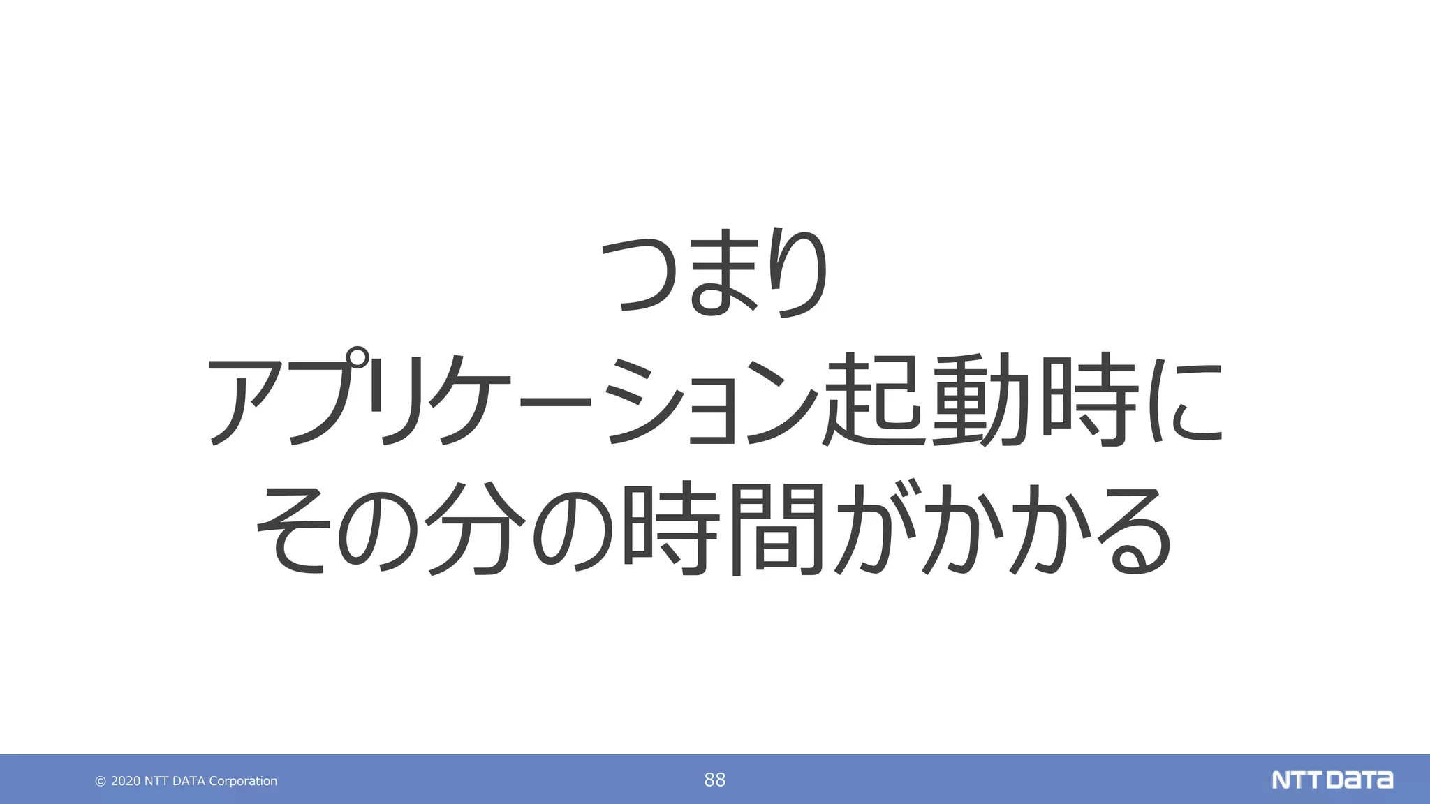 © 2020 NTT DATA Corporation 88
つまり
アプリケーション起動時に
その分の時間がかかる
 