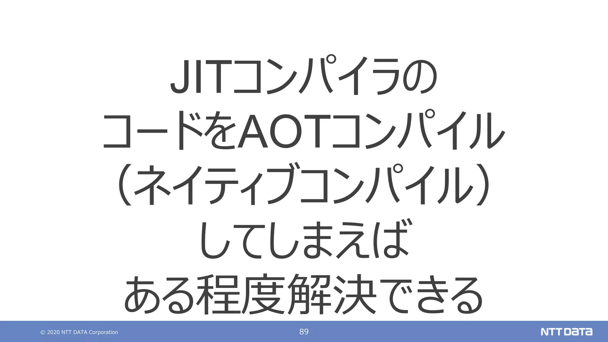 © 2020 NTT DATA Corporation 89
JITコンパイラの
コードをAOTコンパイル
（ネイティブコンパイル）
してしまえば
ある程度解決できる
 