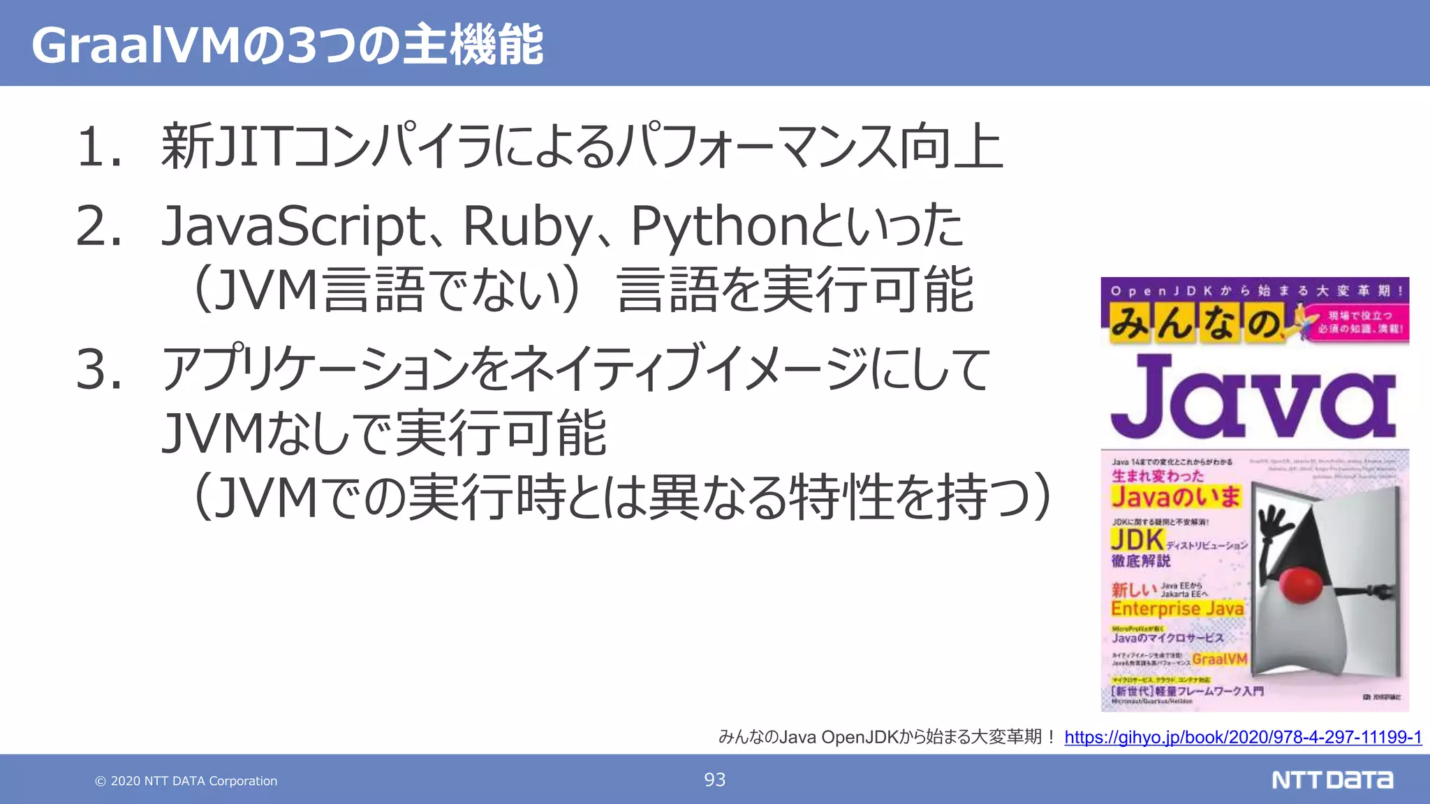 © 2020 NTT DATA Corporation 93
GraalVMの3つの主機能
1. 新JITコンパイラによるパフォーマンス向上
2. JavaScript、Ruby、Pythonといった
（JVM言語でない）言語を実行可能
3. アプリケーションをネイティブイメージにして
JVMなしで実行可能
（JVMでの実行時とは異なる特性を持つ）
みんなのJava OpenJDKから始まる大変革期！ https://gihyo.jp/book/2020/978-4-297-11199-1
 