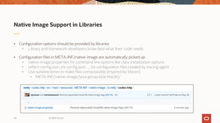 Native Image Support in Libraries
• Configuration options should be provided by libraries
• Library and framework developers know best what their code needs
• Configuration files in META-INF/native-image are automatically picked up
• native-image.properties for command line options like class initialization options
• reflect-config.json, jni-config.json, ... for configuration files created by tracing agent
• Use subdirectories to make files composeable (inspired by Maven)
• META-INF/native-image/your.group.id/artifactId/
© 2019 Oracle34
 