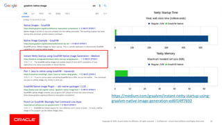 Copyright	©	2019,	Oracle	and/or	its	affiliates.	All	rights	reserved.		| Confidential	– Oracle	Internal/Restricted/Highly	Restricted 10
https://medium.com/graalvm/instant-netty-startup-using-
graalvm-native-image-generation-ed6f14ff7692
 