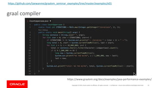 Copyright	©	2019,	Oracle	and/or	its	affiliates.	All	rights	reserved.		|
graal compiler
Confidential	– Oracle	Internal/Restricted/Highly	Restricted 43
https://www.graalvm.org/docs/examples/java-performance-examples/
https://github.com/taewanme/graalvm_seminar_examples/tree/master/examples/e01
 