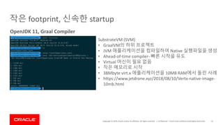 Copyright	©	2019,	Oracle	and/or	its	affiliates.	All	rights	reserved.		|
작은 footprint,	신속한 startup
Confidential	– Oracle	Internal/Restricted/Highly	Restricted 52
OpenJDK 11,	Graal Compiler
SubstrateVM	(SVM)
• GraalVM의 하위 프로젝트
• JVM	애플리케이션을 컴파일하여 Native	실행파일을 생성
• Ahead-of-time	compiler- 빠른 시작을 유도
• Virtual	머신이 필요 없음
• 작은 메모리로 시작
• 38Mbyte	virt.x	애플리케이션을 10MB	RAM에서 돌린 사례
• https://www.jetdrone.xyz/2018/08/10/Vertx-native-image-
10mb.html
 