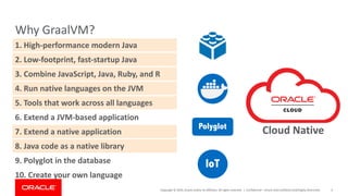 Copyright	©	2019,	Oracle	and/or	its	affiliates.	All	rights	reserved.		|
Why	GraalVM?
Confidential	– Oracle	Internal/Restricted/Highly	Restricted 6
8.	Java	code	as	a	native	library
1.	High-performance	modern	Java
2.	Low-footprint,	fast-startup	Java
3.	Combine	JavaScript,	Java,	Ruby,	and	R
4.	Run	native	languages	on	the	JVM
5.	Tools	that	work	across	all	languages
6.	Extend	a	JVM-based	application
7.	Extend	a	native	application
9.	Polyglot	in	the	database
10.	Create	your	own	language
IoT
Polyglot
Cloud	Native	
 