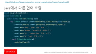 Copyright	©	2019,	Oracle	and/or	its	affiliates.	All	rights	reserved.		|
Java에서 다른 언어 호출
Confidential	– Oracle	Internal/Restricted/Highly	Restricted 67
import org.graalvm.polyglot.*;
public class Sample {
public static void main(String[] args) {
try (Context context = Context.newBuilder().allowAllAccess(true).build()){
System.out.println( context.getEngine().getLanguages().keySet());
context.eval("ruby", "puts '안녕, 루비’”);
context.eval("python", "print(안녕, 파이썬')");
context.eval("js", "console.log(‘안녕, JS')");
context.eval("R", "cat(‘안녕, R')");
} catch (PolyglotException e) {
e.printStackTrace();
}
}
}
https://github.com/taewanme/graalvm_seminar_examples/tree/master/examples/e04
 