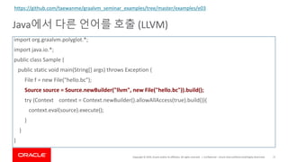 Copyright	©	2019,	Oracle	and/or	its	affiliates.	All	rights	reserved.		|
Java에서 다른 언어를 호출 (LLVM)
Confidential	– Oracle	Internal/Restricted/Highly	Restricted 71
import	org.graalvm.polyglot.*;	
import	java.io.*;	
public	class	Sample	{	
public	static	void	main(String[]	args)	throws	Exception	{
File	f	=	new	File("hello.bc");	
Source	source	=	Source.newBuilder("llvm",	new	File("hello.bc")).build();	
try	(Context				context	=	Context.newBuilder().allowAllAccess(true).build()){	
context.eval(source).execute();	
}	
}	
}	
https://github.com/taewanme/graalvm_seminar_examples/tree/master/examples/e03
 