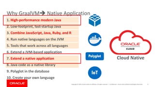 Copyright	©	2019,	Oracle	and/or	its	affiliates.	All	rights	reserved.		|
Why	GraalVMè Native	Application
Confidential	– Oracle	Internal/Restricted/Highly	Restricted 8
8.	Java	code	as	a	native	library
1.	High-performance	modern	Java
2.	Low-footprint,	fast-startup	Java
3.	Combine	JavaScript,	Java,	Ruby,	and	R
4.	Run	native	languages	on	the	JVM
5.	Tools	that	work	across	all	languages
6.	Extend	a	JVM-based	application
7.	Extend	a	native	application
9.	Polyglot	in	the	database
10.	Create	your	own	language
IoT
Polyglot
Cloud	Native	
 