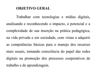 OBJETIVO GERAL
Trabalhar com tecnologias e mídias digitais,
analisando e reconhecendo o impacto, o potencial e a
complexidade de sua inserção na prática pedagógica,
na vida privada e em sociedade, com vistas a adquirir
as competências básicas para o manejo dos recursos
mais usuais, tomando consciência do papel das redes
digitais na promoção dos processos cooperativos de
trabalho e de aprendizagem.
 