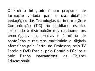 O ProInfo Integrado é um programa de
formação voltada para o uso didático-
pedagógico das Tecnologias da Informação e
Comunicação (TIC) no cotidiano escolar,
articulado à distribuição dos equipamentos
tecnológicos nas escolas e à oferta de
conteúdos e recursos multimídia e digitais
oferecidos pelo Portal do Professor, pela TV
Escola e DVD Escola, pelo Domínio Público e
pelo Banco Internacional de Objetos
Educacionais.
 