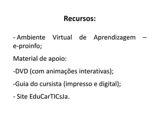 Recursos:
- Ambiente Virtual de Aprendizagem –
e-proinfo;
Material de apoio:
-DVD (com animações interativas);
-Guia do cursista (impresso e digital);
- Site EduCarTICsJa.
 