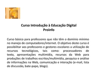 Curso Introdução à Educação Digital
Proinfo
Curso básico para professores que não têm o domínio mínimo
no manejo de computadores/internet. O objetivo deste curso é
possibilitar aos professores e gestores escolares a utilização de
recursos tecnológicos, tais como: processadores de
texto, apresentações multimídia, recursos da Web para
produções de trabalhos escritos/multimídia, pesquisa e análise
de informações na Web, comunicação e interação (e-mail, lista
de discussão, bate-papo, blogs).
 
