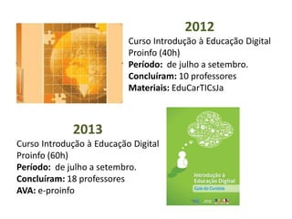 2012
Curso Introdução à Educação Digital
Proinfo (40h)
Período: de julho a setembro.
Concluíram: 10 professores
Materiais: EduCarTICsJa
2013
Curso Introdução à Educação Digital
Proinfo (60h)
Período: de julho a setembro.
Concluíram: 18 professores
AVA: e-proinfo
 
