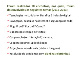 Foram realizados 10 encontros, nos quais, foram
desenvolvidos os seguintes temas (2012-2013)
Tecnologias no cotidiano: Desafios à inclusão digital;
Navegação, pesquisa na internet e segurança na rede;
Blog: O quê? Por quê? Como?
Elaboração e edição de textos;
Cooperação (ou interação?) na rede;
Cooperação pressupõe diálogo;
Projeção na sala de aula (slides e imagens);
Resolução de problemas com planilhas eletrônicas.
 