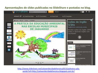 http://www.slideshare.net/salaverdecidadeheroica2013/palestra-sala-
verde?ref=http://salaverdecidadeheroica.blogspot.com.br/
Apresentações de slides publicadas no SlideShare e postadas no blog.
 