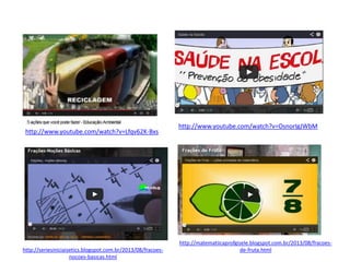 http://www.youtube.com/watch?v=Lfqv62K-Bxs
http://www.youtube.com/watch?v=OsnorIgJWbM
http://seriesiniciaisetics.blogspot.com.br/2013/08/fracoes-
nocoes-basicas.html
http://matematiicaprofgisele.blogspot.com.br/2013/08/fracoes-
de-fruta.html
 