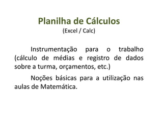 Planilha de Cálculos
(Excel / Calc)
Instrumentação para o trabalho
(cálculo de médias e registro de dados
sobre a turma, orçamentos, etc.)
Noções básicas para a utilização nas
aulas de Matemática.
 
