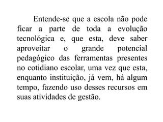 Entende-se que a escola não pode
ficar a parte de toda a evolução
tecnológica e, que esta, deve saber
aproveitar o grande potencial
pedagógico das ferramentas presentes
no cotidiano escolar, uma vez que esta,
enquanto instituição, já vem, há algum
tempo, fazendo uso desses recursos em
suas atividades de gestão.
 