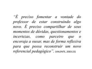 “É preciso fomentar a vontade do
professor de estar construindo algo
novo. É preciso compartilhar de seus
momentos de dúvidas, questionamentos e
incertezas, como parceiro que o
encoraja a ousar, mas de forma reflexiva
para que possa reconstruir um novo
referencial pedagógico”. (VALENTE, 2003:23)
 