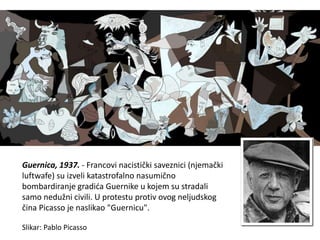 Guernica, 1937. - Francovi nacistički saveznici (njemački
luftwafe) su izveli katastrofalno nasumično
bombardiranje gradića Guernike u kojem su stradali
samo nedužni civili. U protestu protiv ovog neljudskog
čina Picasso je naslikao "Guernicu".
Slikar: Pablo Picasso
 