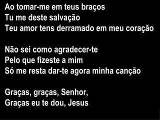 Ao tomar-me em teus braços Tu me deste salvação Teu amor tens derramado em meu coração Não sei como agradecer-te Pelo que fizeste a mim Só me resta dar-te agora minha canção Graças, graças, Senhor,  Graças eu te dou, Jesus 