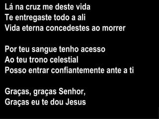 Lá na cruz me deste vida Te entregaste todo a ali Vida eterna concedestes ao morrer Por teu sangue tenho acesso Ao teu trono celestial Posso entrar confiantemente ante a ti Graças, graças Senhor,  Graças eu te dou Jesus 