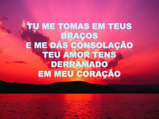 TU ME TOMAS EM TEUS
       BRAÇOS
E ME DÁS CONSOLAÇÃO
    TEU AMOR TENS
     DERRAMADO
   EM MEU CORAÇÃO
 