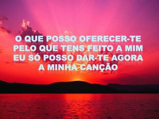 O QUE POSSO OFERECER-TE
PELO QUE TENS FEITO A MIM
EU SÓ POSSO DAR-TE AGORA
     A MINHA CANÇÃO
 