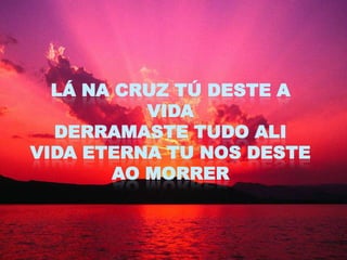 LÁ NA CRUZ TÚ DESTE A
          VIDA
  DERRAMASTE TUDO ALI
VIDA ETERNA TU NOS DESTE
       AO MORRER
 