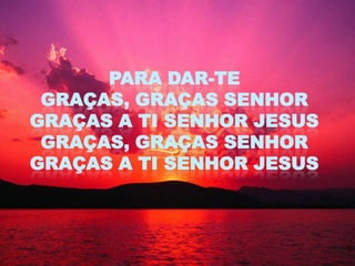PARA DAR-TE
 GRAÇAS, GRAÇAS SENHOR
GRAÇAS A TI SENHOR JESUS
 GRAÇAS, GRAÇAS SENHOR
GRAÇAS A TI SENHOR JESUS
 