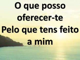 O que posso
oferecer-te
Pelo que tens feito
a mim

 