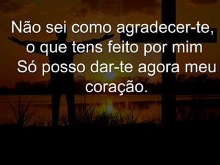 Não sei como agradecer-te,
o que tens feito por mim
Só posso dar-te agora meu
coração.
 