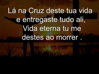 Lá na Cruz deste tua vida
e entregaste tudo ali,
Vida eterna tu me
destes ao morrer .
 