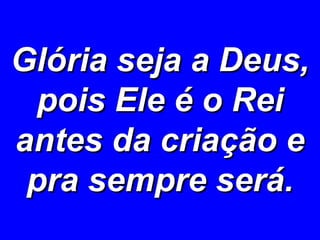 Glória seja a Deus, pois Ele é o Rei antes da criação e pra sempre será. 