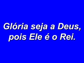 Glória seja a Deus, pois Ele é o Rei. 