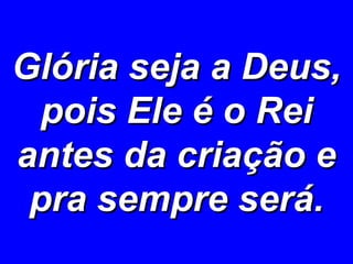 Glória seja a Deus, pois Ele é o Rei antes da criação e pra sempre será. 