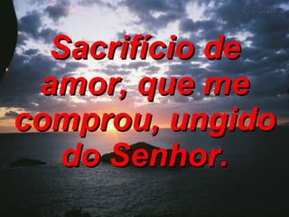 Sacrifício de amor, que me comprou, ungido do Senhor. 