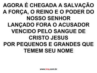 AGORA É CHEGADA A SALVAÇÃO A FORÇA, O REINO E O PODER DO NOSSO SENHOR LANÇADO FORA O ACUSADOR VENCIDO PELO SANGUE DE CRISTO JESUS POR PEQUENOS E GRANDES QUE TEMEM SEU NOME www. imq .com.br 